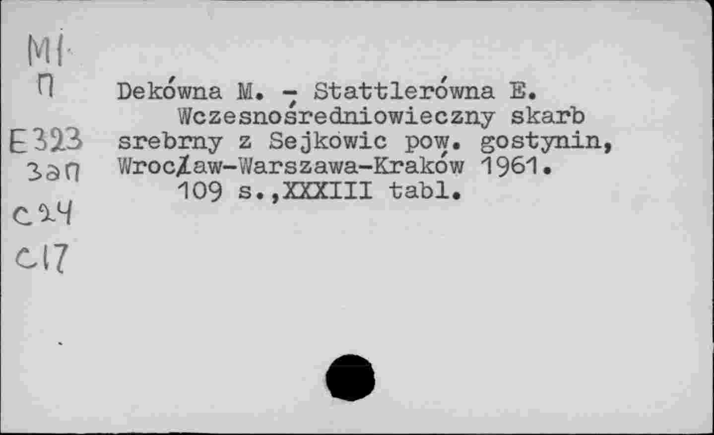 ﻿Ml
П Dekowna M. - Stattlerowna E.
Wczesnosredniowieczny skarb E323 srebrny z Sejkowic pow. gostynin, 33 n Wroc/aw-Warszawa-Krakow 1961.
109 s.,XXXIII tabl.
С^Ч